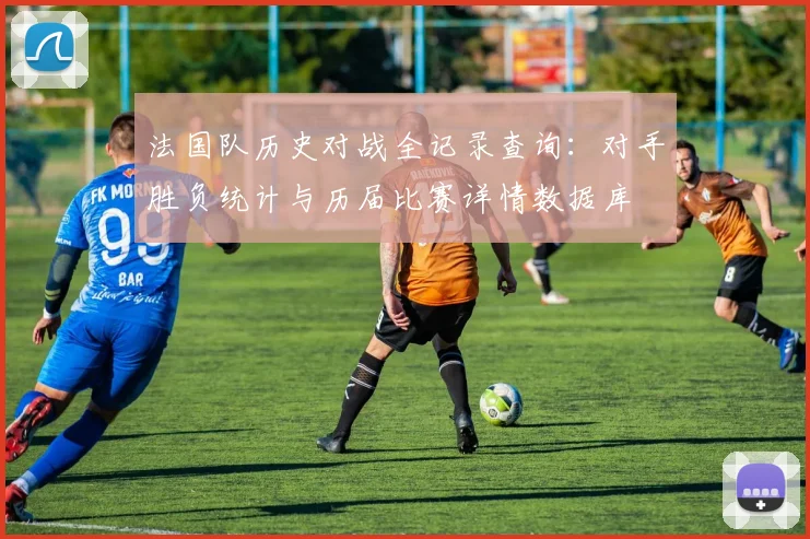 法国队历史对战全记录查询:对手胜负统计与历届比赛详情数据库