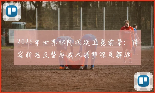 2026年世界杯阿根廷卫冕前景:阵容新老交替与战术调整深度解读