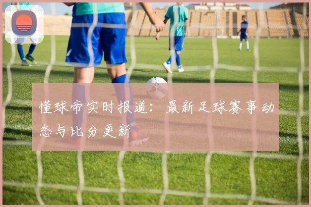 懂球帝实时报道:最新足球赛事动态与比分更新
