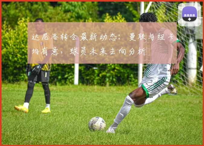 达尼洛转会最新动态:曼联与纽卡均有意,球员未来去向分析