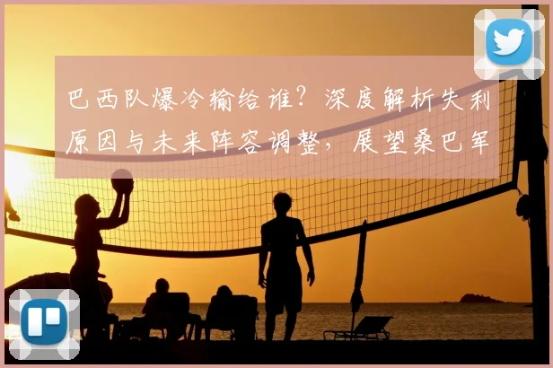 巴西队爆冷输给谁？深度解析失利原因与未来阵容调整，展望桑巴军团前景