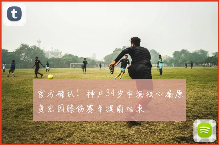 官方确认!神户34岁中场核心扇原贵宏因膝伤赛季提前结束