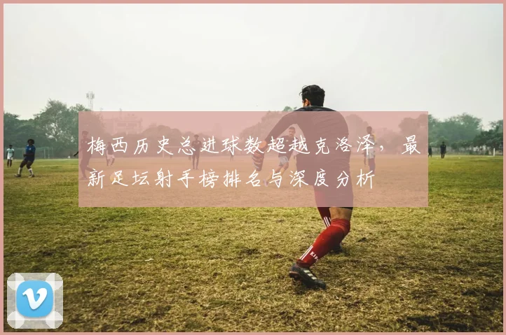 梅西历史总进球数超越克洛泽,最新足坛射手榜排名与深度分析