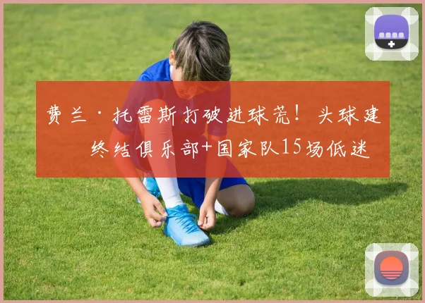 费兰·托雷斯打破进球荒！头球建功终结俱乐部+国家队15场低迷