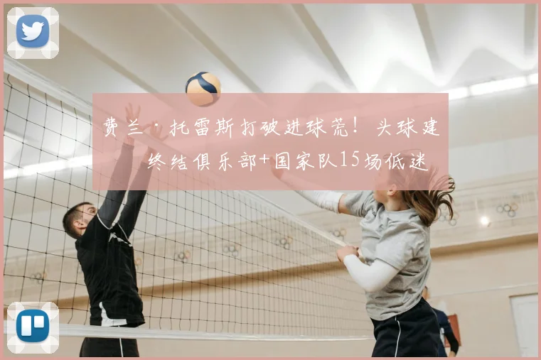 费兰·托雷斯打破进球荒!头球建功终结俱乐部+国家队15场低迷
