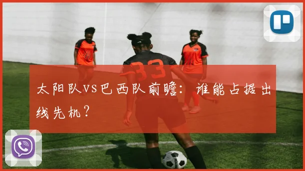 太阳队vs巴西队前瞻：谁能占据出线先机？